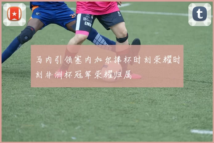 马内引领塞内加尔捧杯时刻荣耀时刻非洲杯冠军荣耀归属