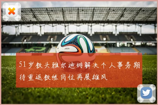 51岁教头雅尔迪姆解决个人事务期待重返教练岗位再展雄风