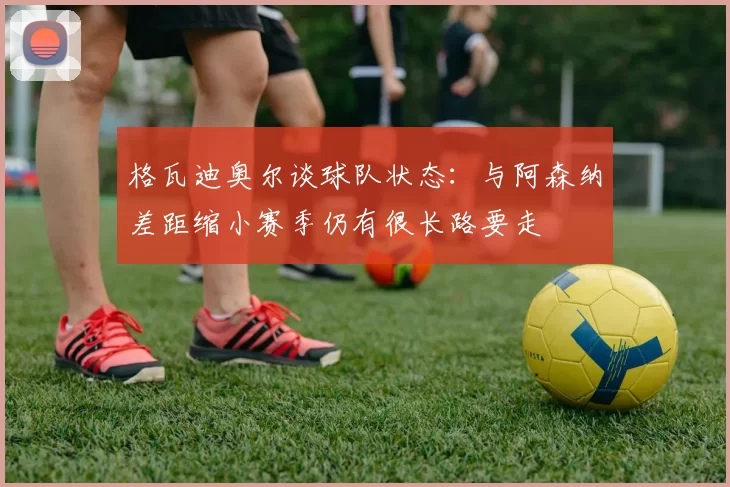 格瓦迪奥尔谈球队状态：与阿森纳差距缩小赛季仍有很长路要走