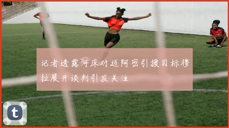 记者透露河床对迈阿密引援目标穆拉展开谈判引发关注