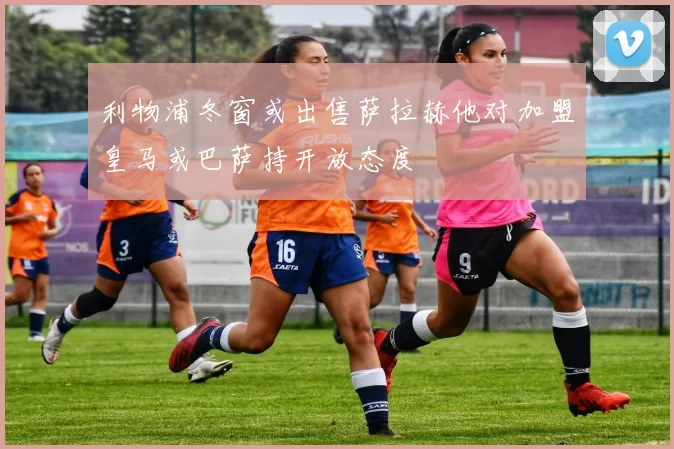 利物浦冬窗或出售萨拉赫他对加盟皇马或巴萨持开放态度