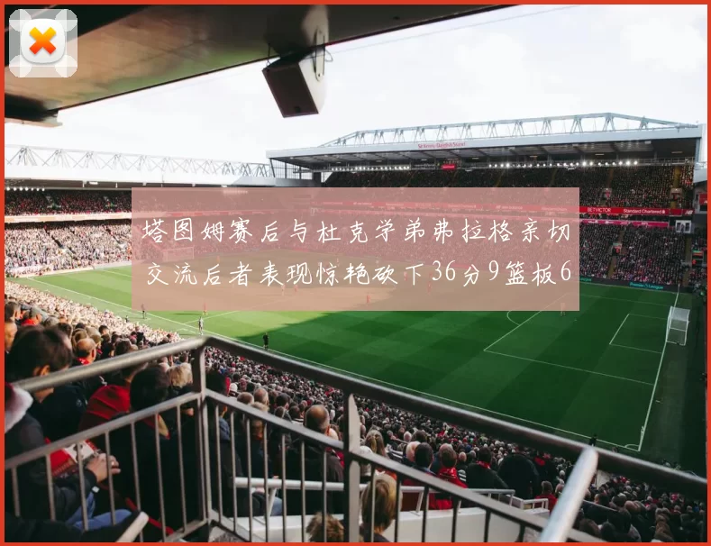 塔图姆赛后与杜克学弟弗拉格亲切交流后者表现惊艳砍下36分9篮板6助攻