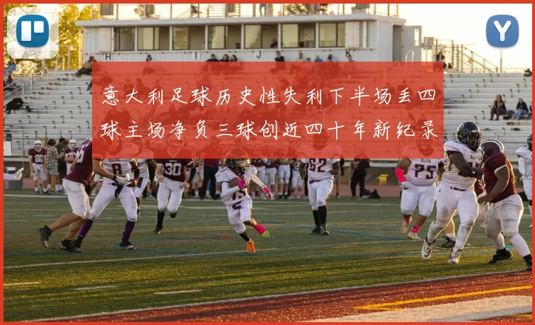 意大利足球历史性失利下半场丢四球主场净负三球创近四十年新纪录