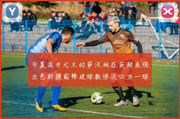 今夏离开尤文的萨沃纳在英超表现出色新援前锋进球数惨淡仅为一球