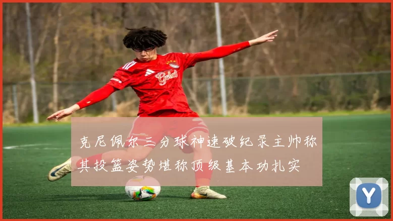 克尼佩尔三分球神速破纪录主帅称其投篮姿势堪称顶级基本功扎实