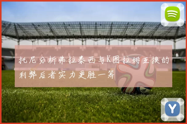 托尼分析弗拉泰西与K图拉姆互换的利弊后者实力更胜一筹