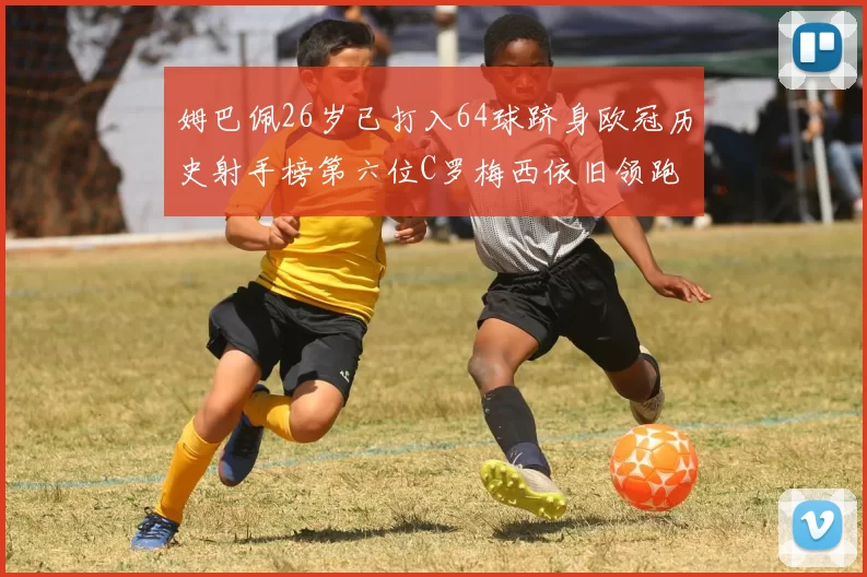姆巴佩26岁已打入64球跻身欧冠历史射手榜第六位C罗梅西依旧领跑
