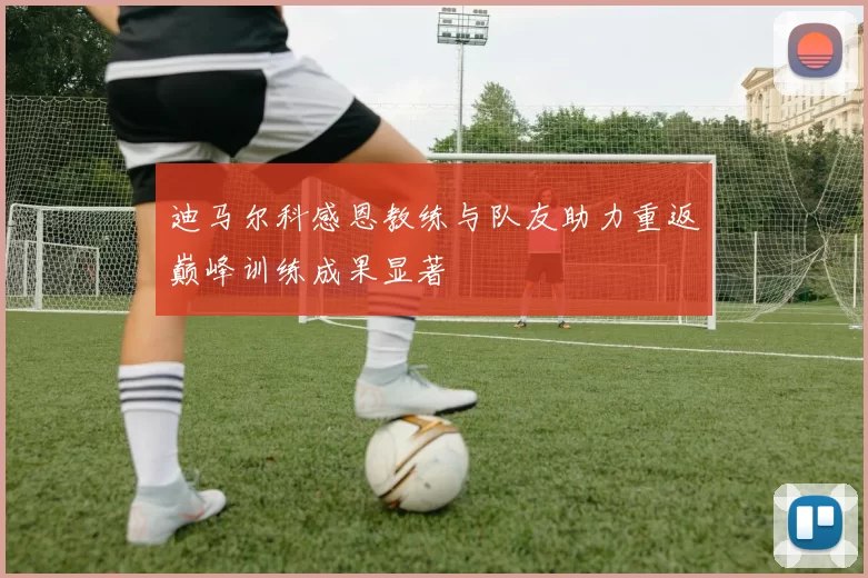 迪马尔科感恩教练与队友助力重返巅峰训练成果显著