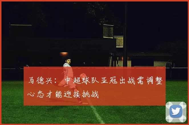 马德兴：中超球队亚冠出战需调整心态才能迎接挑战