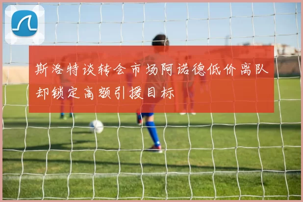 斯洛特谈转会市场阿诺德低价离队却锁定高额引援目标