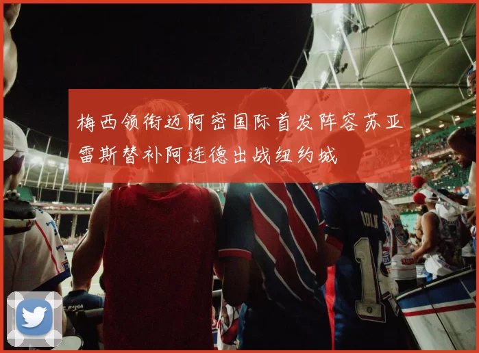 梅西领衔迈阿密国际首发阵容苏亚雷斯替补阿连德出战纽约城