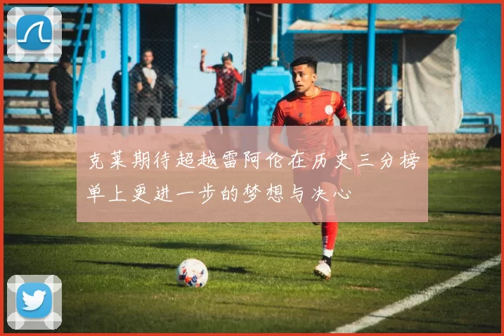 克莱期待超越雷阿伦在历史三分榜单上更进一步的梦想与决心