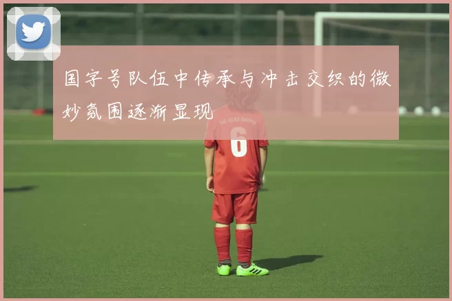 国字号队伍中传承与冲击交织的微妙氛围逐渐显现