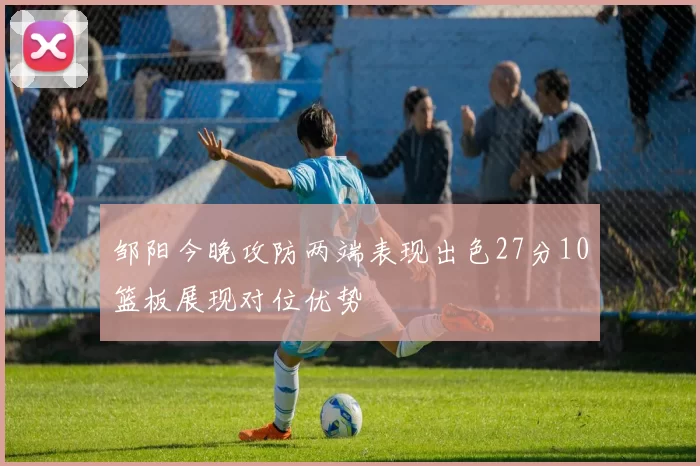 邹阳今晚攻防两端表现出色27分10篮板展现对位优势