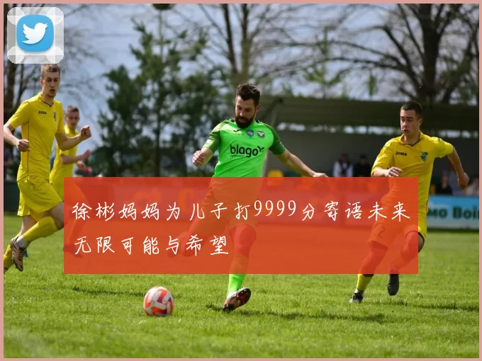 徐彬妈妈为儿子打9999分寄语未来无限可能与希望