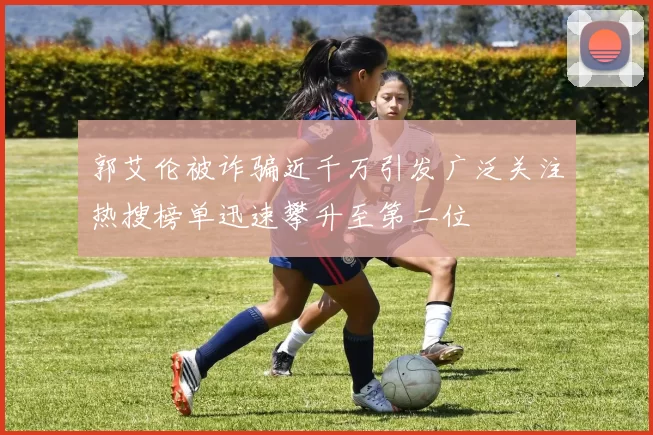 郭艾伦被诈骗近千万引发广泛关注热搜榜单迅速攀升至第二位