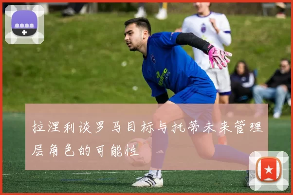 拉涅利谈罗马目标与托蒂未来管理层角色的可能性