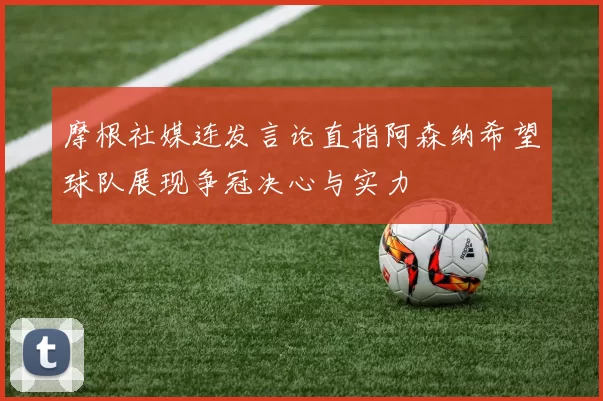 摩根社媒连发言论直指阿森纳希望球队展现争冠决心与实力