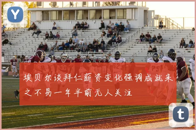 埃贝尔谈拜仁薪资变化强调成就来之不易一年半前无人关注
