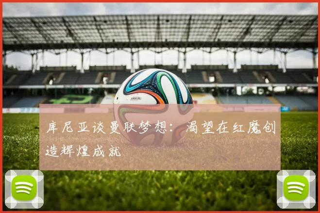 库尼亚谈曼联梦想：渴望在红魔创造辉煌成就