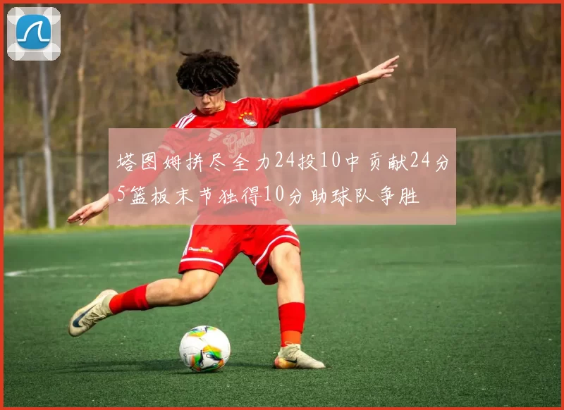 塔图姆拼尽全力24投10中贡献24分5篮板末节独得10分助球队争胜