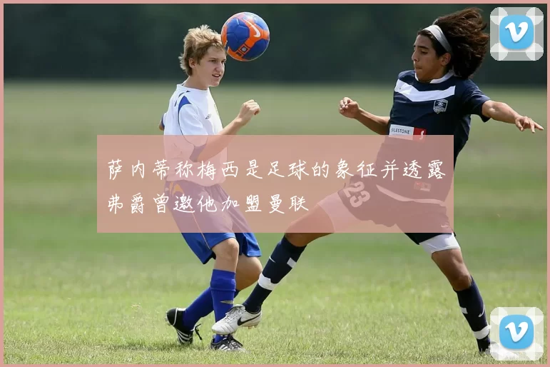 萨内蒂称梅西是足球的象征并透露弗爵曾邀他加盟曼联