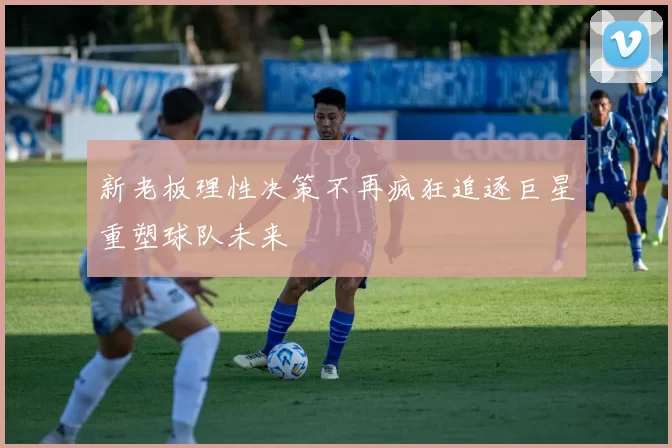 新老板理性决策不再疯狂追逐巨星重塑球队未来