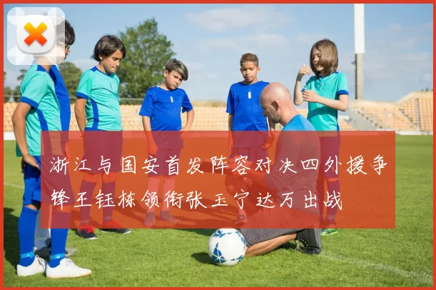 浙江与国安首发阵容对决四外援争锋王钰栋领衔张玉宁达万出战
