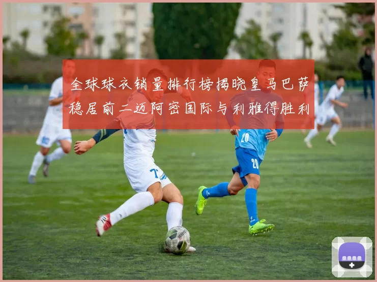 全球球衣销量排行榜揭晓皇马巴萨稳居前二迈阿密国际与利雅得胜利表现抢眼