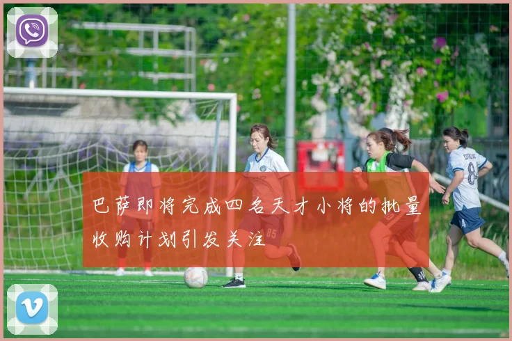 巴萨即将完成四名天才小将的批量收购计划引发关注