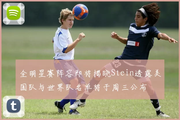 全明星赛阵容即将揭晓Stein透露美国队与世界队名单将于周三公布
