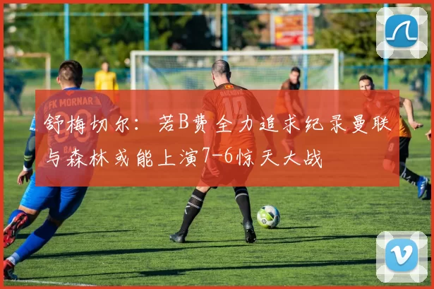 舒梅切尔：若B费全力追求纪录曼联与森林或能上演7-6惊天大战