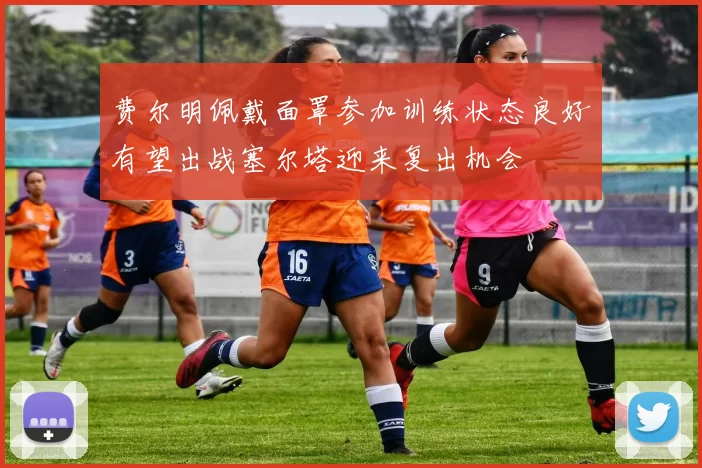 费尔明佩戴面罩参加训练状态良好有望出战塞尔塔迎来复出机会