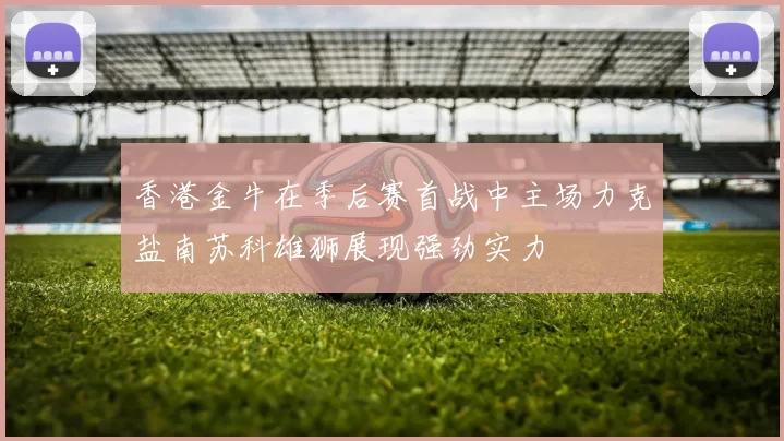 香港金牛在季后赛首战中主场力克盐南苏科雄狮展现强劲实力