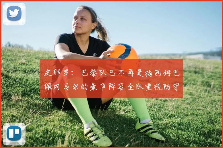 皮耶罗：巴黎队已不再是梅西姆巴佩内马尔的豪华阵容全队重视防守